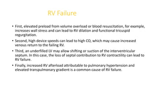 RV Failure
• First, elevated preload from volume overload or blood resuscitation, for example,
increases wall stress and can lead to RV dilation and functional tricuspid
regurgitation.
• Second, high device speeds can lead to high CO, which may cause increased
venous return to the failing RV.
• Third, an underfilled LV may allow shifting or suction of the interventricular
septum. In this case, the loss of septal contribution to RV contractility can lead to
RV failure.
• Finally, increased RV afterload attributable to pulmonary hypertension and
elevated transpulmonary gradient is a common cause of RV failure.
 
