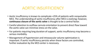 AORTIC INSUFFICIENCY
• Aortic insufficiency is known to complicate ≈25% of patients with nonpulsatile
MCS. The understanding of aortic insufficiency after MCS is evolving; however,
continuous closure of the aortic valve is thought to be a central factor.
• Careful attention to outflow cannula orientation to prevent direct flow toward
the aortic valve can minimize stress on the valve.
• For patients requiring long duration of support, aortic insufficiency may become a
serious morbidity.
• Management of hypertension and intravascular volume optimization is
important. If aortic insufficiency persists when these factors are controlled,
further evaluation by the MCS center is necessary.
 