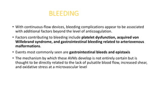 BLEEDING
• With continuous-flow devices, bleeding complications appear to be associated
with additional factors beyond the level of anticoagulation.
• Factors contributing to bleeding include platelet dysfunction, acquired von
Willebrand syndrome, and gastrointestinal bleeding related to arteriovenous
malformations.
• Events most commonly seen are gastrointestinal bleeds and epistaxis
• The mechanism by which these AVMs develop is not entirely certain but is
thought to be directly related to the lack of pulsatile blood flow, increased shear,
and oxidative stress at a microvascular level
 