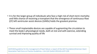 • It is for the larger group of individuals who face a high risk of short-term mortality
and little chance of receiving a transplant that the emergence of continuous-flow
(CF) left ventricular assist devices (LVADs) holds the greatest promise.
• These small implantable devices are capable of augmenting the circulation to
meet the body’s physiological needs, both at rest and with exercise, extending
survival and improving quality of life
ACCF/AHA guideline for the management of heart failure: a report of the ACC Foundation/American Heart
Association Task Force on Practice Guidelines. J Am Coll Cardiol 2013;62:e147–239
 