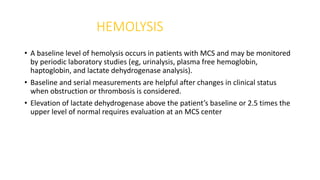 HEMOLYSIS
• A baseline level of hemolysis occurs in patients with MCS and may be monitored
by periodic laboratory studies (eg, urinalysis, plasma free hemoglobin,
haptoglobin, and lactate dehydrogenase analysis).
• Baseline and serial measurements are helpful after changes in clinical status
when obstruction or thrombosis is considered.
• Elevation of lactate dehydrogenase above the patient’s baseline or 2.5 times the
upper level of normal requires evaluation at an MCS center
 