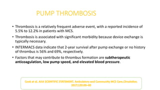 PUMP THROMBOSIS
• Thrombosis is a relatively frequent adverse event, with a reported incidence of
5.5% to 12.2% in patients with MCS.
• Thrombosis is associated with significant morbidity because device exchange is
typically necessary.
• INTERMACS data indicate that 2-year survival after pump exchange or no history
of thrombus is 56% and 69%, respectively.
• Factors that may contribute to thrombus formation are subtherapeutic
anticoagulation, low pump speed, and elevated blood pressure.
 
