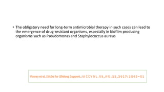 • The obligatory need for long-term antimicrobial therapy in such cases can lead to
the emergence of drug-resistant organisms, especially in biofilm producing
organisms such as Pseudomonas and Staphylococcus aureus
 