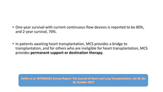• One-year survival with current continuous-flow devices is reported to be 80%,
and 2-year survival, 70%.
• In patients awaiting heart transplantation, MCS provides a bridge to
transplantation, and for others who are ineligible for heart transplantation, MCS
provides permanent support or destination therapy.
 