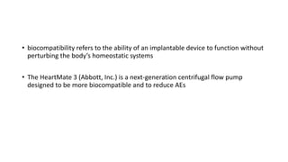 • biocompatibility refers to the ability of an implantable device to function without
perturbing the body’s homeostatic systems
• The HeartMate 3 (Abbott, Inc.) is a next-generation centrifugal flow pump
designed to be more biocompatible and to reduce AEs
 