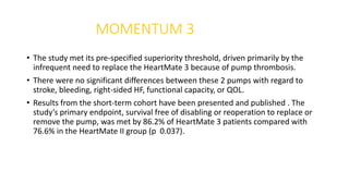 MOMENTUM 3
• The study met its pre-specified superiority threshold, driven primarily by the
infrequent need to replace the HeartMate 3 because of pump thrombosis.
• There were no significant differences between these 2 pumps with regard to
stroke, bleeding, right-sided HF, functional capacity, or QOL.
• Results from the short-term cohort have been presented and published . The
study’s primary endpoint, survival free of disabling or reoperation to replace or
remove the pump, was met by 86.2% of HeartMate 3 patients compared with
76.6% in the HeartMate II group (p 0.037).
 