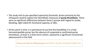 • The study met its pre-specified superiority threshold, driven primarily by the
infrequent need to replace the HeartMate 3 because of pump thrombosis. There
were no significant differences between these 2 pumps with regard to stroke,
bleeding, right-sided HF, functional capacity, or QOL.
• At this point in time, it is premature to say that the HeartMate 3 is a fully
hemocompatible pump, but the absence of suspected or confirmed pump
thrombosis, at least in a short-term cohort, represents a significant incremental
advancement in the field
 