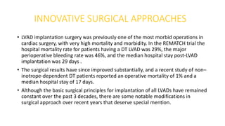 INNOVATIVE SURGICAL APPROACHES
• LVAD implantation surgery was previously one of the most morbid operations in
cardiac surgery, with very high mortality and morbidity. In the REMATCH trial the
hospital mortality rate for patients having a DT LVAD was 29%, the major
perioperative bleeding rate was 46%, and the median hospital stay post-LVAD
implantation was 29 days .
• The surgical results have since improved substantially, and a recent study of non–
inotrope-dependent DT patients reported an operative mortality of 1% and a
median hospital stay of 17 days.
• Although the basic surgical principles for implantation of all LVADs have remained
constant over the past 3 decades, there are some notable modifications in
surgical approach over recent years that deserve special mention.
 