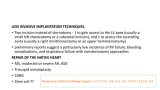 LESS INVASIVE IMPLANTATION TECHNIQUES.
• Two Incision instead of sternotomy - 1 to gain access to the LV apex (usually a
small left thoracotomy or a subcostal incision), and 1 to access the ascending
aorta (usually a right minithoracotomy or an upper hemisternotomy)
• preliminary reports suggest a particularly low incidence of RV failure, bleeding
complications, and respiratory failure with nonsternotomy approaches
REPAIR OF THE NATIVE HEART
• MS, moderate or severe AR, ASD
• Tricuspid annuloplasty
• CABG
• Stem cell ??
 