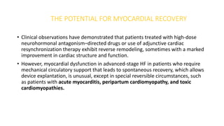 THE POTENTIAL FOR MYOCARDIAL RECOVERY
• Clinical observations have demonstrated that patients treated with high-dose
neurohormonal antagonism–directed drugs or use of adjunctive cardiac
resynchronization therapy exhibit reverse remodeling, sometimes with a marked
improvement in cardiac structure and function.
• However, myocardial dysfunction in advanced-stage HF in patients who require
mechanical circulatory support that leads to spontaneous recovery, which allows
device explantation, is unusual, except in special reversible circumstances, such
as patients with acute myocarditis, peripartum cardiomyopathy, and toxic
cardiomyopathies.
 
