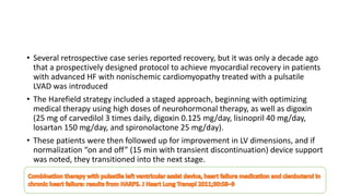 • Several retrospective case series reported recovery, but it was only a decade ago
that a prospectively designed protocol to achieve myocardial recovery in patients
with advanced HF with nonischemic cardiomyopathy treated with a pulsatile
LVAD was introduced
• The Harefield strategy included a staged approach, beginning with optimizing
medical therapy using high doses of neurohormonal therapy, as well as digoxin
(25 mg of carvedilol 3 times daily, digoxin 0.125 mg/day, lisinopril 40 mg/day,
losartan 150 mg/day, and spironolactone 25 mg/day).
• These patients were then followed up for improvement in LV dimensions, and if
normalization “on and off” (15 min with transient discontinuation) device support
was noted, they transitioned into the next stage.
 