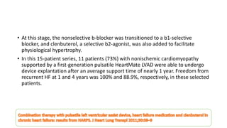 • At this stage, the nonselective b-blocker was transitioned to a b1-selective
blocker, and clenbuterol, a selective b2-agonist, was also added to facilitate
physiological hypertrophy.
• In this 15-patient series, 11 patients (73%) with nonischemic cardiomyopathy
supported by a first-generation pulsatile HeartMate LVAD were able to undergo
device explantation after an average support time of nearly 1 year. Freedom from
recurrent HF at 1 and 4 years was 100% and 88.9%, respectively, in these selected
patients.
 