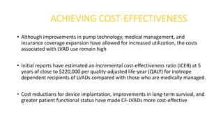 ACHIEVING COST-EFFECTIVENESS
• Although improvements in pump technology, medical management, and
insurance coverage expansion have allowed for increased utilization, the costs
associated with LVAD use remain high
• Initial reports have estimated an incremental cost-effectiveness ratio (ICER) at 5
years of close to $220,000 per quality-adjusted life-year (QALY) for inotrope
dependent recipients of LVADs compared with those who are medically managed.
• Cost reductions for device implantation, improvements in long-term survival, and
greater patient functional status have made CF-LVADs more cost-effective
 