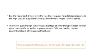 • But the major cost drivers were the need for frequent hospital readmission and
the high costs of outpatient care distributed over a longer survival period.
• Therefore, even though the survival advantage of LVAD therapy is clear, further
reductions in AEs, as well as improvements in QOL, are needed to meet
conventional cost-effectiveness thresholds
 