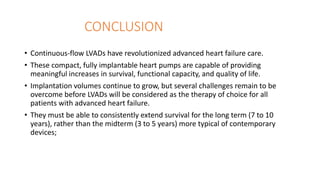 CONCLUSION
• Continuous-flow LVADs have revolutionized advanced heart failure care.
• These compact, fully implantable heart pumps are capable of providing
meaningful increases in survival, functional capacity, and quality of life.
• Implantation volumes continue to grow, but several challenges remain to be
overcome before LVADs will be considered as the therapy of choice for all
patients with advanced heart failure.
• They must be able to consistently extend survival for the long term (7 to 10
years), rather than the midterm (3 to 5 years) more typical of contemporary
devices;
 