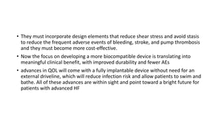 • They must incorporate design elements that reduce shear stress and avoid stasis
to reduce the frequent adverse events of bleeding, stroke, and pump thrombosis
and they must become more cost-effective.
• Now the focus on developing a more biocompatible device is translating into
meaningful clinical benefit, with improved durability and fewer AEs
• advances in QOL will come with a fully implantable device without need for an
external driveline, which will reduce infection risk and allow patients to swim and
bathe. All of these advances are within sight and point toward a bright future for
patients with advanced HF
 
