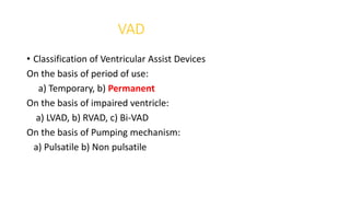 VAD
• Classification of Ventricular Assist Devices
On the basis of period of use:
a) Temporary, b) Permanent
On the basis of impaired ventricle:
a) LVAD, b) RVAD, c) Bi-VAD
On the basis of Pumping mechanism:
a) Pulsatile b) Non pulsatile
 