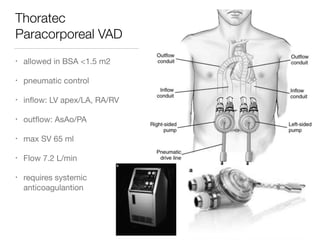 Thoratec
Paracorporeal VAD
• allowed in BSA <1.5 m2

• pneumatic control

• inﬂow: LV apex/LA, RA/RV 

• outﬂow: AsAo/PA

• max SV 65 ml

• Flow 7.2 L/min

• requires systemic
anticoagulantion
 