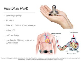 HeartWare HVAD
• centrifugal pump

• SV 45ml

• Flow 10 L/min at 2000-3000 rpm

• inﬂow: LV

• outﬂow: AsAo

• non-inferior 180 day survival to
LVAD control
Aaronson KD, Slaughter MS, Miller LW, McGee EC, Cotts WG, Acker MA, et al. Use of an intrapericardial, continuous-ﬂow, centrifugal pump in patients awaiting heart
transplantation. Circulation. American Heart Association, Inc; 2012 Jun 26;125(25):3191–200.
 