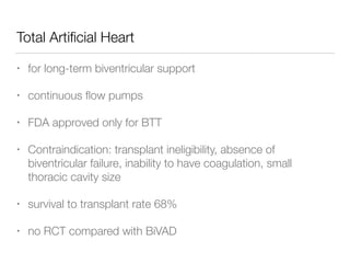 Total Artiﬁcial Heart
• for long-term biventricular support
• continuous ﬂow pumps
• FDA approved only for BTT
• Contraindication: transplant ineligibility, absence of
biventricular failure, inability to have coagulation, small
thoracic cavity size
• survival to transplant rate 68%
• no RCT compared with BiVAD
 