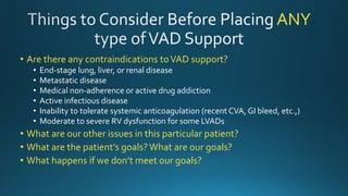 ANY
• Are there any contraindications toVAD support?
• End-stage lung, liver, or renal disease
• Metastatic disease
• Medical non-adherence or active drug addiction
• Active infectious disease
• Inability to tolerate systemic anticoagulation (recent CVA, GI bleed, etc.,)
• Moderate to severe RV dysfunction for some LVADs
• What are our other issues in this particular patient?
• What are the patient’s goals? What are our goals?
• What happens if we don’t meet our goals?
 