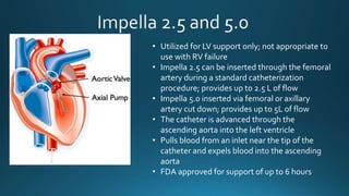 • Utilized for LV support only; not appropriate to
use with RV failure
• Impella 2.5 can be inserted through the femoral
artery during a standard catheterization
procedure; provides up to 2.5 L of flow
• Impella 5.0 inserted via femoral or axillary
artery cut down; provides up to 5L of flow
• The catheter is advanced through the
ascending aorta into the left ventricle
• Pulls blood from an inlet near the tip of the
catheter and expels blood into the ascending
aorta
• FDA approved for support of up to 6 hours
 