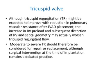 Tricuspid valve
• Although tricuspid regurgitation (TR) might be
expected to improve with reduction in pulmonary
vascular resistance after LVAD placement, the
increase in RV preload and subsequent distortion
of RV and septal geometry may actually worsen
tricuspid regurgitant flow.
• Moderate to severe TR should therefore be
considered for repair or replacement, although
surgical intervention at the time of implantation
remains a debated practice.
 
