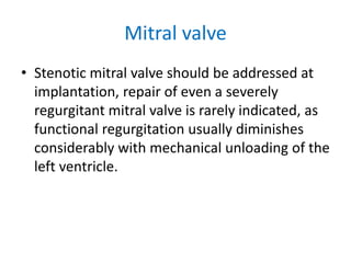 Mitral valve
• Stenotic mitral valve should be addressed at
implantation, repair of even a severely
regurgitant mitral valve is rarely indicated, as
functional regurgitation usually diminishes
considerably with mechanical unloading of the
left ventricle.
 