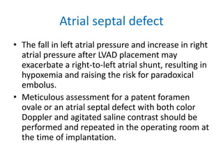 Atrial septal defect
• The fall in left atrial pressure and increase in right
atrial pressure after LVAD placement may
exacerbate a right-to-left atrial shunt, resulting in
hypoxemia and raising the risk for paradoxical
embolus.
• Meticulous assessment for a patent foramen
ovale or an atrial septal defect with both color
Doppler and agitated saline contrast should be
performed and repeated in the operating room at
the time of implantation.
 