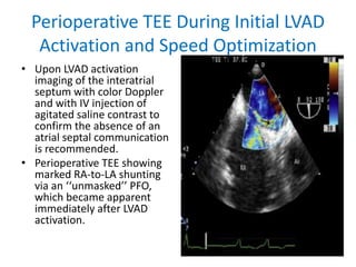 Perioperative TEE During Initial LVAD
Activation and Speed Optimization
• Upon LVAD activation
imaging of the interatrial
septum with color Doppler
and with IV injection of
agitated saline contrast to
confirm the absence of an
atrial septal communication
is recommended.
• Perioperative TEE showing
marked RA-to-LA shunting
via an ‘‘unmasked’’ PFO,
which became apparent
immediately after LVAD
activation.
 