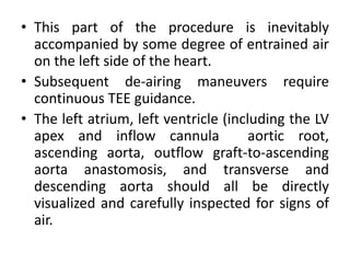 • This part of the procedure is inevitably
accompanied by some degree of entrained air
on the left side of the heart.
• Subsequent de-airing maneuvers require
continuous TEE guidance.
• The left atrium, left ventricle (including the LV
apex and inflow cannula aortic root,
ascending aorta, outflow graft-to-ascending
aorta anastomosis, and transverse and
descending aorta should all be directly
visualized and carefully inspected for signs of
air.
 