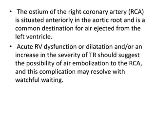 • The ostium of the right coronary artery (RCA)
is situated anteriorly in the aortic root and is a
common destination for air ejected from the
left ventricle.
• Acute RV dysfunction or dilatation and/or an
increase in the severity of TR should suggest
the possibility of air embolization to the RCA,
and this complication may resolve with
watchful waiting.
 