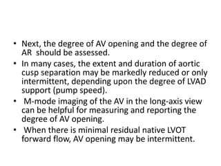 • Next, the degree of AV opening and the degree of
AR should be assessed.
• In many cases, the extent and duration of aortic
cusp separation may be markedly reduced or only
intermittent, depending upon the degree of LVAD
support (pump speed).
• M-mode imaging of the AV in the long-axis view
can be helpful for measuring and reporting the
degree of AV opening.
• When there is minimal residual native LVOT
forward flow, AV opening may be intermittent.
 