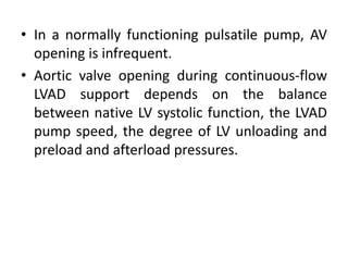 • In a normally functioning pulsatile pump, AV
opening is infrequent.
• Aortic valve opening during continuous-flow
LVAD support depends on the balance
between native LV systolic function, the LVAD
pump speed, the degree of LV unloading and
preload and afterload pressures.
 