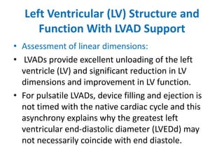 Left Ventricular (LV) Structure and
Function With LVAD Support
• Assessment of linear dimensions:
• LVADs provide excellent unloading of the left
ventricle (LV) and significant reduction in LV
dimensions and improvement in LV function.
• For pulsatile LVADs, device filling and ejection is
not timed with the native cardiac cycle and this
asynchrony explains why the greatest left
ventricular end-diastolic diameter (LVEDd) may
not necessarily coincide with end diastole.
 