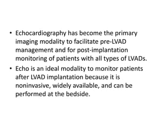 • Echocardiography has become the primary
imaging modality to facilitate pre-LVAD
management and for post-implantation
monitoring of patients with all types of LVADs.
• Echo is an ideal modality to monitor patients
after LVAD implantation because it is
noninvasive, widely available, and can be
performed at the bedside.
 