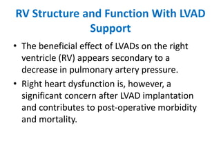 RV Structure and Function With LVAD
Support
• The beneficial effect of LVADs on the right
ventricle (RV) appears secondary to a
decrease in pulmonary artery pressure.
• Right heart dysfunction is, however, a
significant concern after LVAD implantation
and contributes to post-operative morbidity
and mortality.
 