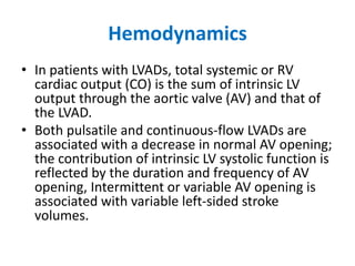 Hemodynamics
• In patients with LVADs, total systemic or RV
cardiac output (CO) is the sum of intrinsic LV
output through the aortic valve (AV) and that of
the LVAD.
• Both pulsatile and continuous-flow LVADs are
associated with a decrease in normal AV opening;
the contribution of intrinsic LV systolic function is
reflected by the duration and frequency of AV
opening, Intermittent or variable AV opening is
associated with variable left-sided stroke
volumes.
 