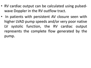 • RV cardiac output can be calculated using pulsed-
wave Doppler in the RV outflow tract.
• In patients with persistent AV closure seen with
higher LVAD pump speeds and/or very poor native
LV systolic function, the RV cardiac output
represents the complete flow generated by the
pump.
 