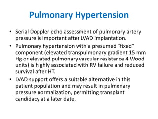 Pulmonary Hypertension
• Serial Doppler echo assessment of pulmonary artery
pressure is important after LVAD implantation.
• Pulmonary hypertension with a presumed “fixed”
component (elevated transpulmonary gradient 15 mm
Hg or elevated pulmonary vascular resistance 4 Wood
units) is highly associated with RV failure and reduced
survival after HT.
• LVAD support offers a suitable alternative in this
patient population and may result in pulmonary
pressure normalization, permitting transplant
candidacy at a later date.
 