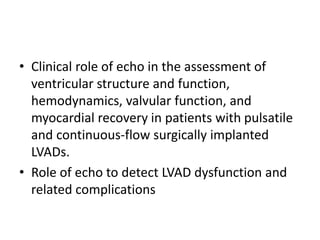 • Clinical role of echo in the assessment of
ventricular structure and function,
hemodynamics, valvular function, and
myocardial recovery in patients with pulsatile
and continuous-flow surgically implanted
LVADs.
• Role of echo to detect LVAD dysfunction and
related complications
 