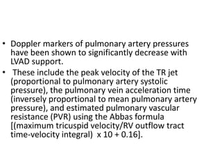 • Doppler markers of pulmonary artery pressures
have been shown to significantly decrease with
LVAD support.
• These include the peak velocity of the TR jet
(proportional to pulmonary artery systolic
pressure), the pulmonary vein acceleration time
(inversely proportional to mean pulmonary artery
pressure), and estimated pulmonary vascular
resistance (PVR) using the Abbas formula
[(maximum tricuspid velocity/RV outflow tract
time-velocity integral) x 10 + 0.16].
 