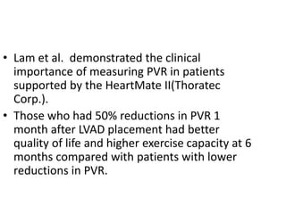 • Lam et al. demonstrated the clinical
importance of measuring PVR in patients
supported by the HeartMate II(Thoratec
Corp.).
• Those who had 50% reductions in PVR 1
month after LVAD placement had better
quality of life and higher exercise capacity at 6
months compared with patients with lower
reductions in PVR.
 