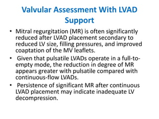Valvular Assessment With LVAD
Support
• Mitral regurgitation (MR) is often significantly
reduced after LVAD placement secondary to
reduced LV size, filling pressures, and improved
coaptation of the MV leaflets.
• Given that pulsatile LVADs operate in a full-to-
empty mode, the reduction in degree of MR
appears greater with pulsatile compared with
continuous-flow LVADs.
• Persistence of significant MR after continuous
LVAD placement may indicate inadequate LV
decompression.
 