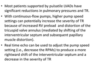 • Most patients supported by pulsatile LVADs have
significant reductions in pulmonary pressures and TR.
• With continuous-flow pumps, higher pump speed
settings can potentially increase the severity of TR
because of increased RV preload and distortion of the
tricuspid valve annulus (mediated by shifting of the
interventricular septum and subsequent papillary
muscle distortion).
• Real time echo can be used to adjust the pump speed
setting (i.e., decrease the RPMs) to produce a more
rightward shift of the interventricular septum and a
decrease in the severity of TR
 
