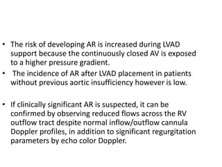 • The risk of developing AR is increased during LVAD
support because the continuously closed AV is exposed
to a higher pressure gradient.
• The incidence of AR after LVAD placement in patients
without previous aortic insufficiency however is low.
• If clinically significant AR is suspected, it can be
confirmed by observing reduced flows across the RV
outflow tract despite normal inflow/outflow cannula
Doppler profiles, in addition to significant regurgitation
parameters by echo color Doppler.
 