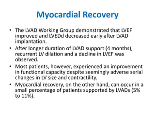 Myocardial Recovery
• The LVAD Working Group demonstrated that LVEF
improved and LVEDd decreased early after LVAD
implantation.
• After longer duration of LVAD support (4 months),
recurrent LV dilation and a decline in LVEF was
observed.
• Most patients, however, experienced an improvement
in functional capacity despite seemingly adverse serial
changes in LV size and contractility.
• Myocardial recovery, on the other hand, can occur in a
small percentage of patients supported by LVADs (5%
to 11%).
 