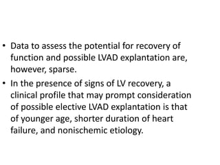 • Data to assess the potential for recovery of
function and possible LVAD explantation are,
however, sparse.
• In the presence of signs of LV recovery, a
clinical profile that may prompt consideration
of possible elective LVAD explantation is that
of younger age, shorter duration of heart
failure, and nonischemic etiology.
 