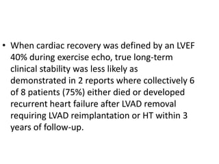 • When cardiac recovery was defined by an LVEF
40% during exercise echo, true long-term
clinical stability was less likely as
demonstrated in 2 reports where collectively 6
of 8 patients (75%) either died or developed
recurrent heart failure after LVAD removal
requiring LVAD reimplantation or HT within 3
years of follow-up.
 
