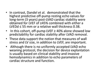 • In contrast, Dandel et al. demonstrated that the
highest predictive off-pump resting echo values for
long-term (3 years) post-LVAD cardiac stability were
obtained for LVEF of ≥45% combined with either a
LVEDd ≤ 55 mm or a relative wall thickness 0.38.
• In this cohort, off-pump LVEF ≥ 40% alone showed low
predictability for cardiac stability after LVAD removal.
• These data support the notion that measures of wall
stress and LV size, in addition to LVEF, are important.
• Although there is no uniformly accepted LVAD echo
weaning protocol, the decision for device explantation
is usually based on clinical stability and invasive
hemodynamics in addition to echo parameters of
cardiac structure and function.
 